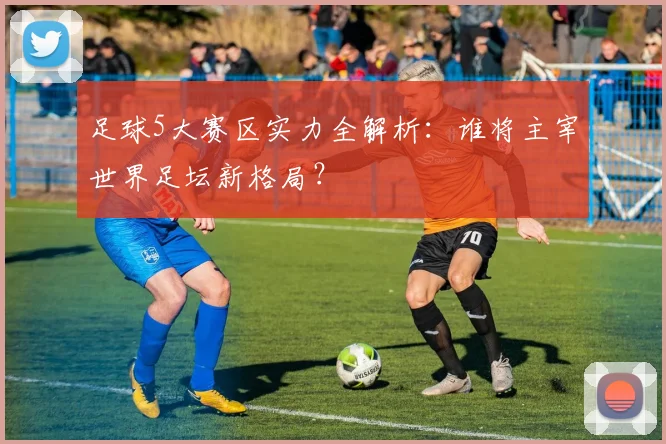 足球5大赛区实力全解析:谁将主宰世界足坛新格局?