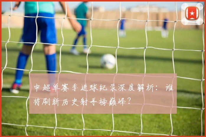 中超单赛季进球纪录深度解析:谁将刷新历史射手榜巅峰?