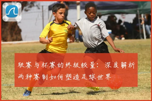 联赛与杯赛的终极较量：深度解析两种赛制如何塑造足球世界