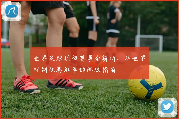 世界足球顶级赛事全解析:从世界杯到联赛冠军的终极指南