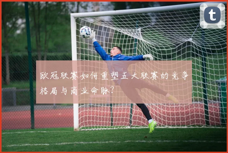 欧冠联赛如何重塑五大联赛的竞争格局与商业命脉？
